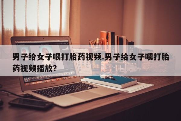 推荐个卖堕胎药的微信男子给女子喂打胎药视频.男子给女子喂打胎药视频播放？