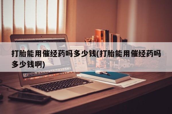 推荐个卖堕胎药的微信打胎能用催经药吗多少钱(打胎能用催经药吗多少钱啊)