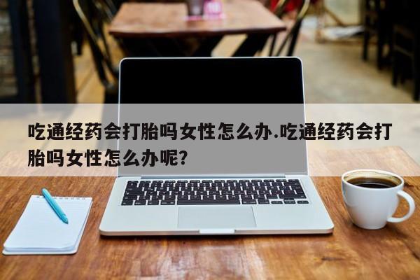 推荐个卖堕胎药的微信吃通经药会打胎吗女性怎么办.吃通经药会打胎吗女性怎么办呢？