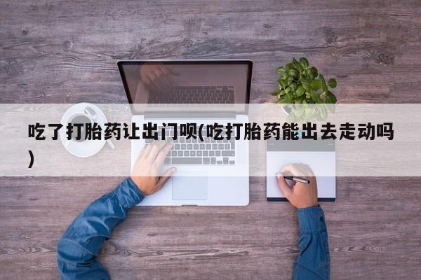 推荐个卖堕胎药的微信吃了打胎药让出门呗(吃打胎药能出去走动吗)