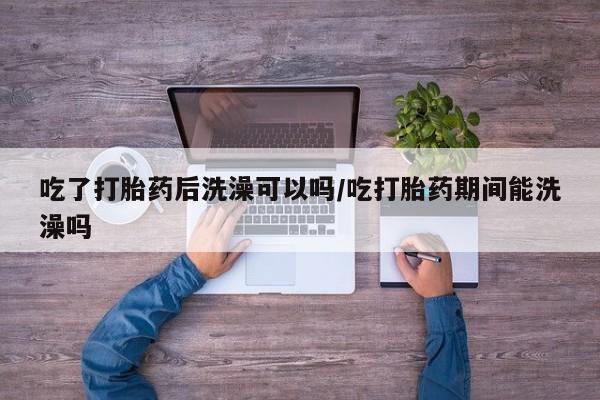 推荐个卖堕胎药的微信吃了打胎药后洗澡可以吗/吃打胎药期间能洗澡吗