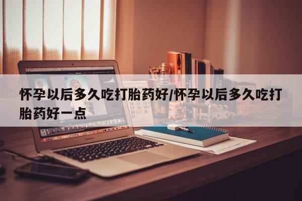 推荐个卖堕胎药的微信怀孕以后多久吃打胎药好/怀孕以后多久吃打胎药好一点