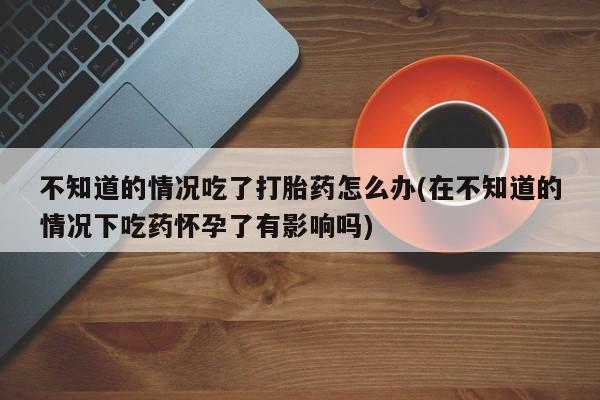 推荐个卖堕胎药的微信不知道的情况吃了打胎药怎么办(在不知道的情况下吃药怀孕了有影响吗)