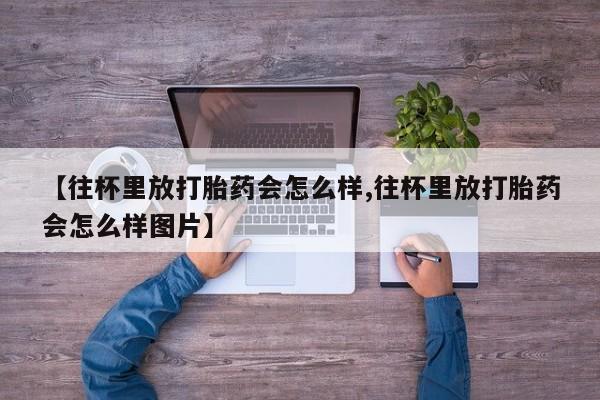 推荐个卖堕胎药的微信【往杯里放打胎药会怎么样,往杯里放打胎药会怎么样图片】