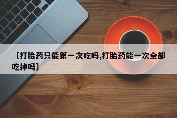 推荐个卖堕胎药的微信【打胎药只能第一次吃吗,打胎药能一次全部吃掉吗】