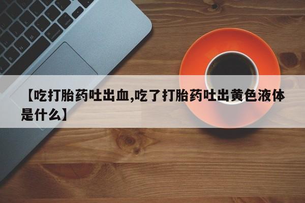 推荐个卖堕胎药的微信【吃打胎药吐出血,吃了打胎药吐出黄色液体是什么】