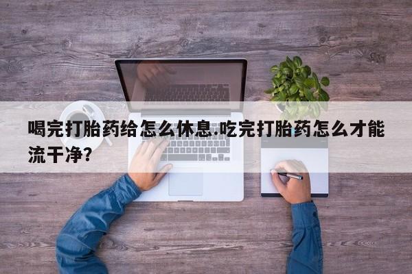 推荐个卖堕胎药的微信喝完打胎药给怎么休息.吃完打胎药怎么才能流干净？