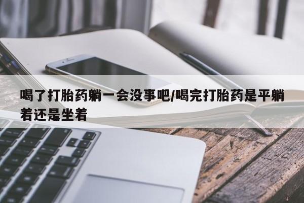 推荐个卖堕胎药的微信喝了打胎药躺一会没事吧/喝完打胎药是平躺着还是坐着