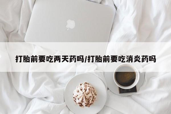 推荐个卖堕胎药的微信打胎前要吃两天药吗/打胎前要吃消炎药吗
