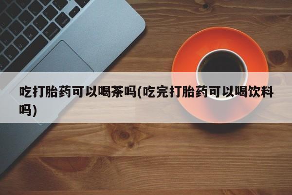 推荐个卖堕胎药的微信吃打胎药可以喝茶吗(吃完打胎药可以喝饮料吗)