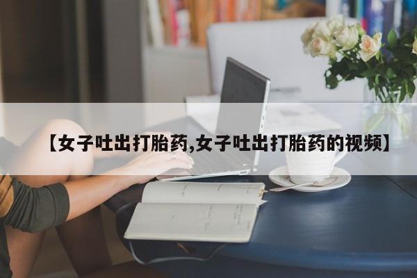 推荐个卖堕胎药的微信【女子吐出打胎药,女子吐出打胎药的视频】