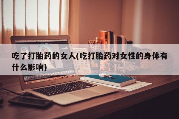 推荐个卖堕胎药的微信吃了打胎药的女人(吃打胎药对女性的身体有什么影响)