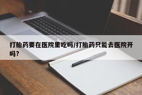 推荐个卖堕胎药的微信打胎药要在医院里吃吗/打胎药只能去医院开吗?