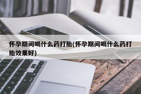 推荐个卖堕胎药的微信怀孕期间喝什么药打胎(怀孕期间喝什么药打胎效果好)