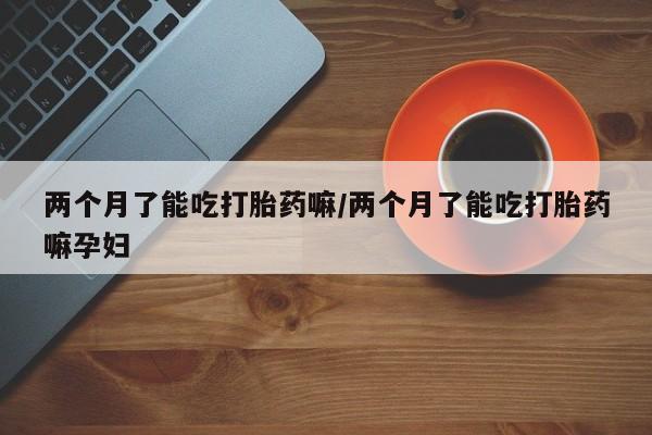 推荐个卖堕胎药的微信两个月了能吃打胎药嘛/两个月了能吃打胎药嘛孕妇
