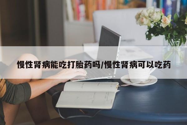 推荐个卖堕胎药的微信慢性肾病能吃打胎药吗/慢性肾病可以吃药
