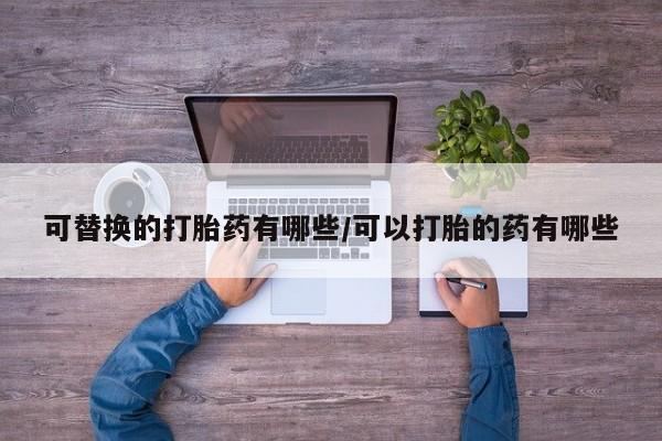 推荐个卖堕胎药的微信可替换的打胎药有哪些/可以打胎的药有哪些