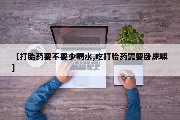 推荐个卖堕胎药的微信【打胎药要不要少喝水,吃打胎药需要卧床嘛】