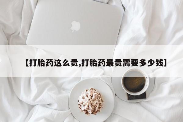 推荐个卖堕胎药的微信【打胎药这么贵,打胎药最贵需要多少钱】
