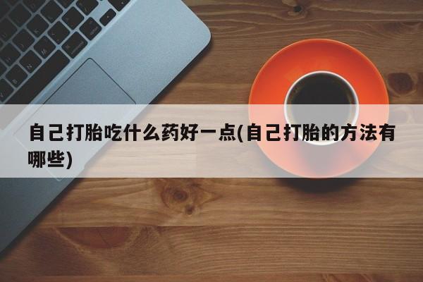 推荐个卖堕胎药的微信自己打胎吃什么药好一点(自己打胎的方法有哪些)