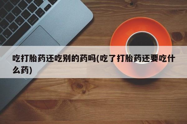 推荐个卖堕胎药的微信吃打胎药还吃别的药吗(吃了打胎药还要吃什么药)