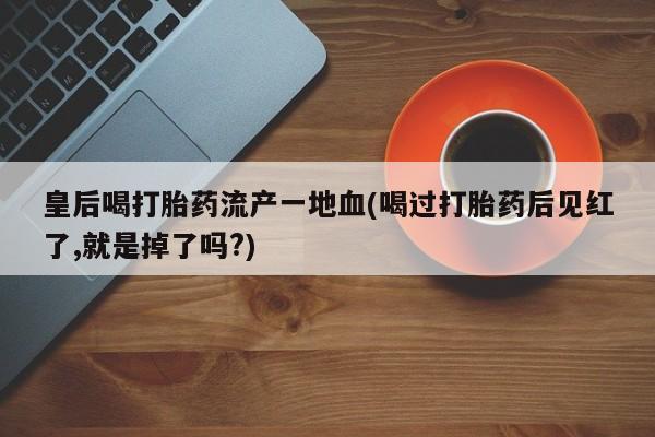 推荐个卖堕胎药的微信皇后喝打胎药流产一地血(喝过打胎药后见红了,就是掉了吗?)