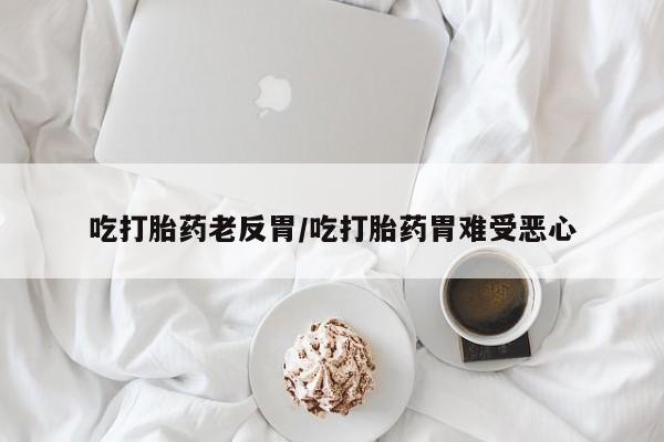 推荐个卖堕胎药的微信吃打胎药老反胃/吃打胎药胃难受恶心