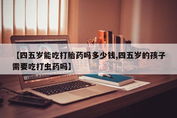 推荐个卖堕胎药的微信【四五岁能吃打胎药吗多少钱,四五岁的孩子需要吃打虫药吗】