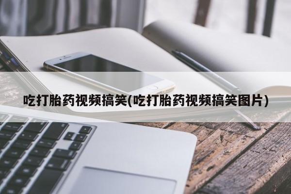 推荐个卖堕胎药的微信吃打胎药视频搞笑(吃打胎药视频搞笑图片)