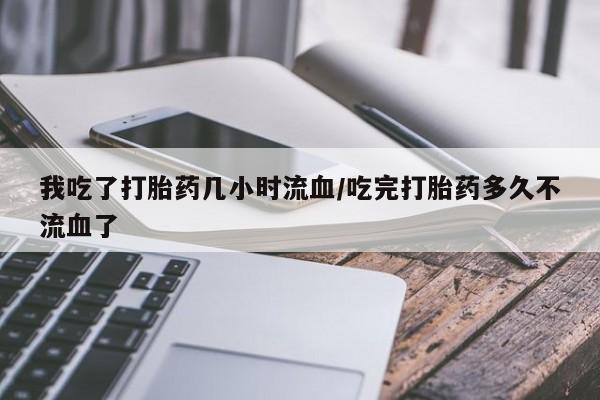 推荐个卖堕胎药的微信我吃了打胎药几小时流血/吃完打胎药多久不流血了
