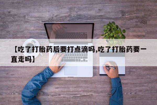 推荐个卖堕胎药的微信【吃了打胎药后要打点滴吗,吃了打胎药要一直走吗】