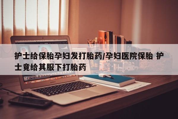推荐个卖堕胎药的微信护士给保胎孕妇发打胎药/孕妇医院保胎 护士竟给其服下打胎药