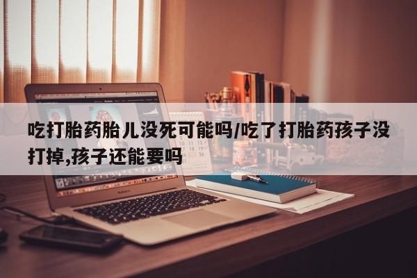 推荐个卖堕胎药的微信吃打胎药胎儿没死可能吗/吃了打胎药孩子没打掉,孩子还能要吗