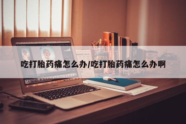推荐个卖堕胎药的微信吃打胎药痛怎么办/吃打胎药痛怎么办啊