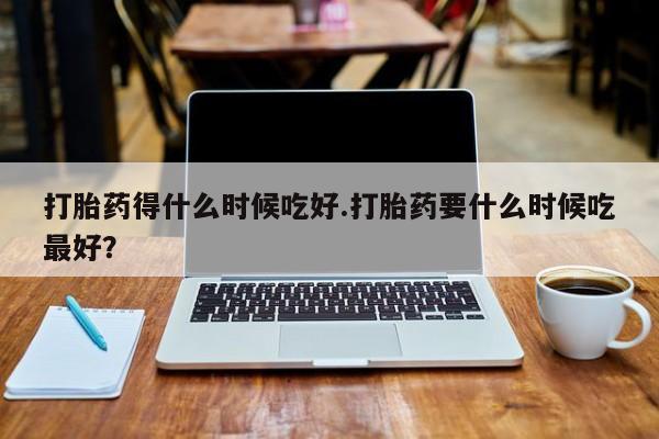 推荐个卖堕胎药的微信打胎药得什么时候吃好.打胎药要什么时候吃最好？