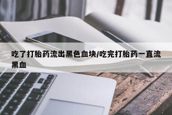 推荐个卖堕胎药的微信吃了打胎药流出黑色血块/吃完打胎药一直流黑血