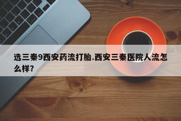 推荐个卖堕胎药的微信选三秦9西安药流打胎.西安三秦医院人流怎么样？