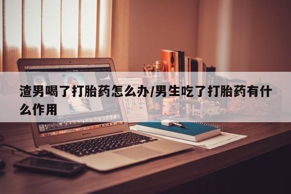 推荐个卖堕胎药的微信渣男喝了打胎药怎么办/男生吃了打胎药有什么作用