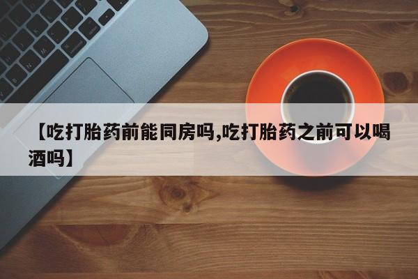 推荐个卖堕胎药的微信【吃打胎药前能同房吗,吃打胎药之前可以喝酒吗】