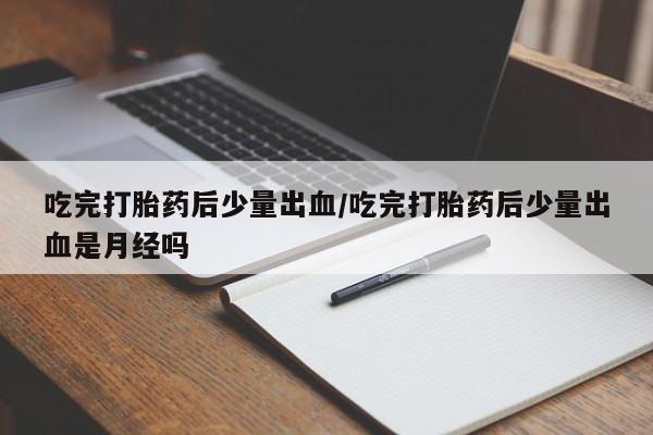 推荐个卖堕胎药的微信吃完打胎药后少量出血/吃完打胎药后少量出血是月经吗