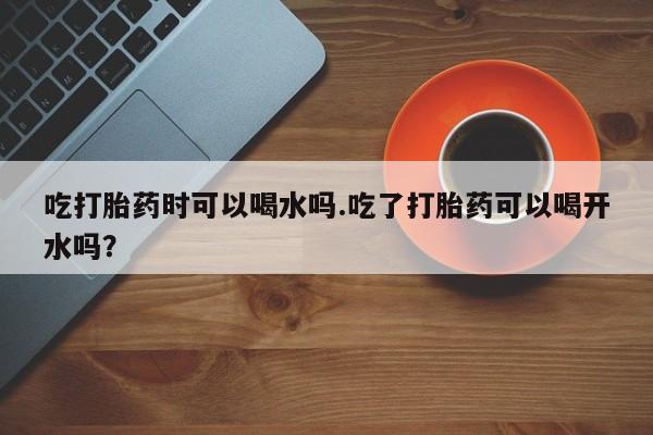 推荐个卖堕胎药的微信吃打胎药时可以喝水吗.吃了打胎药可以喝开水吗？