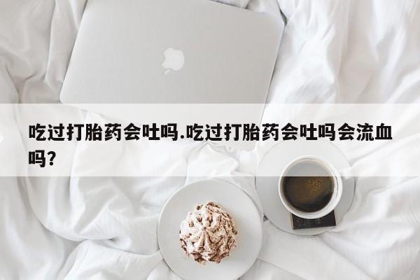 推荐个卖堕胎药的微信吃过打胎药会吐吗.吃过打胎药会吐吗会流血吗？
