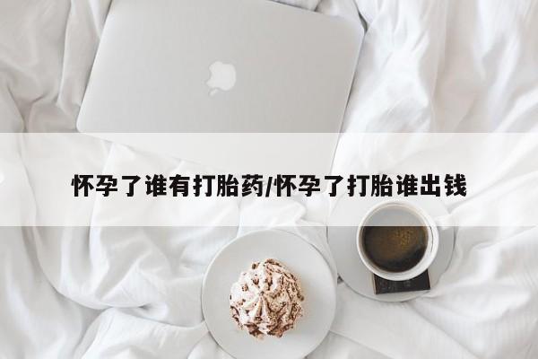 推荐个卖堕胎药的微信怀孕了谁有打胎药/怀孕了打胎谁出钱