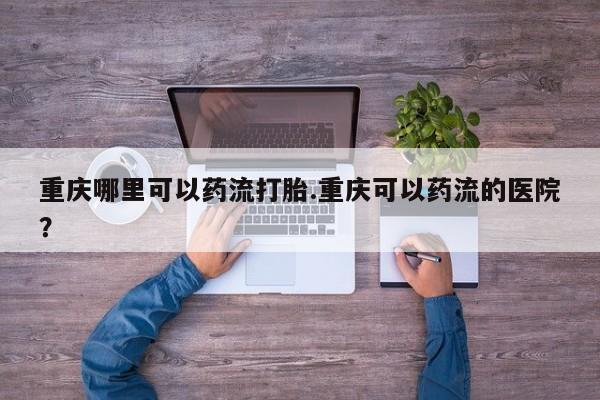 推荐个卖堕胎药的微信重庆哪里可以药流打胎.重庆可以药流的医院？