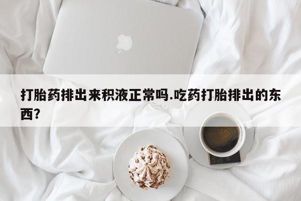 推荐个卖堕胎药的微信打胎药排出来积液正常吗.吃药打胎排出的东西？