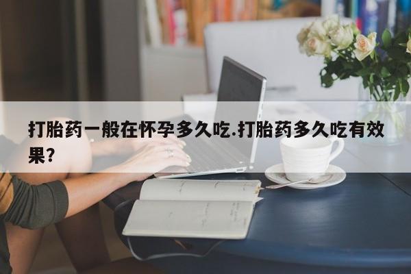 推荐个卖堕胎药的微信打胎药一般在怀孕多久吃.打胎药多久吃有效果？