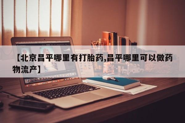 推荐个卖堕胎药的微信【北京昌平哪里有打胎药,昌平哪里可以做药物流产】