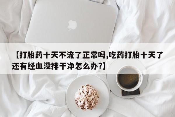 推荐个卖堕胎药的微信【打胎药十天不流了正常吗,吃药打胎十天了还有经血没排干净怎么办?】