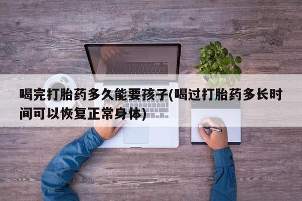 推荐个卖堕胎药的微信喝完打胎药多久能要孩子(喝过打胎药多长时间可以恢复正常身体)