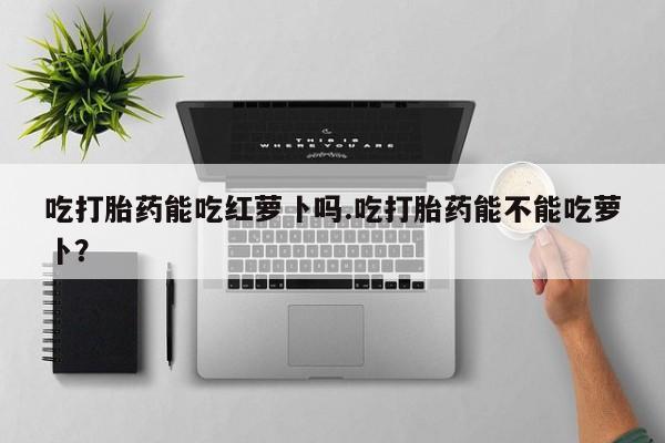 推荐个卖堕胎药的微信吃打胎药能吃红萝卜吗.吃打胎药能不能吃萝卜？